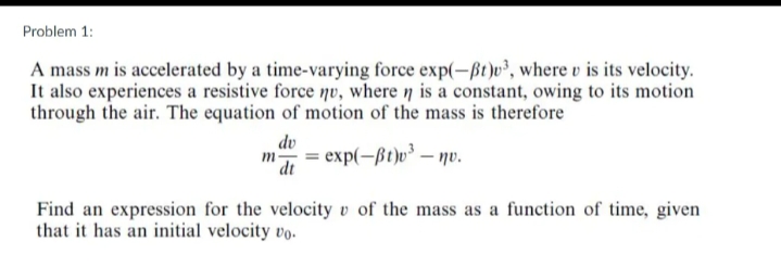 Problem 1:
A mass m is accelerated by a time-varying force exp(-ßt)v³, where v is its velocity.
It also experiences a resistive force nv, where n is a constant, owing to its motion
through the air. The equation of motion of the mass is therefore
dv
= exp(-ßt)v³ – nv.
m
dt
Find an expression for the velocity v of the mass as a function of time, given
that it has an initial velocity vo.
