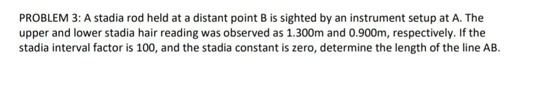 PROBLEM 3: A stadia rod held at a distant point B is sighted by an instrument setup at A. The
upper and lower stadia hair reading was observed as 1.300m and 0.900m, respectively. If the
stadia interval factor is 100, and the stadia constant is zero, determine the length of the line AB.