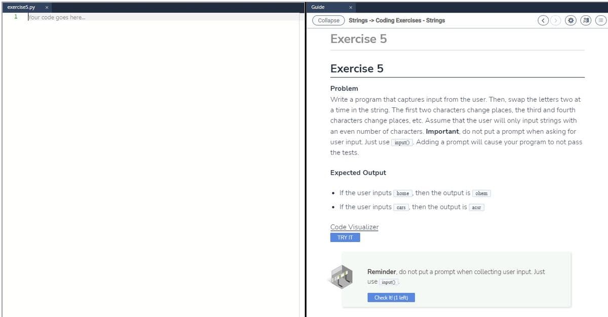 exercise5.py
1
Your code goes here...
Guide
Collapse
Strings -> Coding Exercises - Strings
Exercise 5
Exercise 5
Problem
Write a program that captures input from the user. Then, swap the letters two at
a time in the string. The first two characters change places, the third and fourth
characters change places, etc. Assume that the user will only input strings with
an even number of characters. Important, do not put a prompt when asking for
user input. Just use input(). Adding a prompt will cause your program to not pass
the tests.
Expected Output
•
If the user inputs
home, then the output is ohem
. If the user inputs
cars then the output is acer
Code Visualizer
TRY IT
Reminder, do not put a prompt when collecting user input. Just
use input()
Check It! (1 left)
TTT