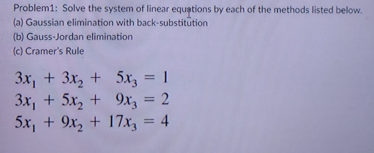 Problem1: Solve the system of linear equations by each of the methods listed below.
(a) Gaussian elimination with back-substitution
(b) Gauss-Jordan elimination
(c) Cramer's Rule
3x, + 3x, + 5x, = 1
3x, + 5x, + 9x3 = 2
5x, + 9x, + 17x, = 4
