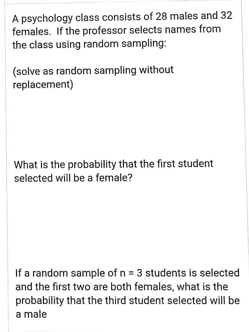 A psychology class consists of 28 males and 32
females. If the professor selects names from
the class using random sampling:
(solve as random sampling without
replacement)
What is the probability that the first student
selected will be a female?
If a random sample of n = 3 students is selected
and the first two are both females, what is the
%3|
probability that the third student selected will be
a male
