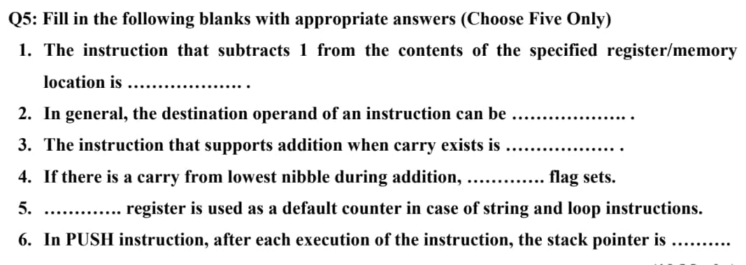Q5: Fill in the following blanks with appropriate answers (Choose Five Only)
1. The instruction that subtracts 1 from the contents of the specified register/memory
location is
2. In general, the destination operand of an instruction can be
3. The instruction that supports addition when carry exists is
4. If there is a carry from lowest nibble during addition, ............. flag sets.
5.
register is used as a default counter in case of string and loop instructions.
6. In PUSH instruction, after each execution of the instruction, the stack pointer is
..........