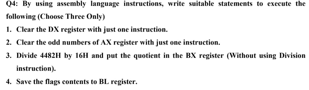 Q4: By using assembly language instructions, write suitable statements to execute the
following (Choose Three Only)
1. Clear the DX register with just one instruction.
2. Clear the odd numbers of AX register with just one instruction.
3. Divide 4482H by 16H and put the quotient in the BX register (Without using Division
instruction).
4. Save the flags contents to BL register.