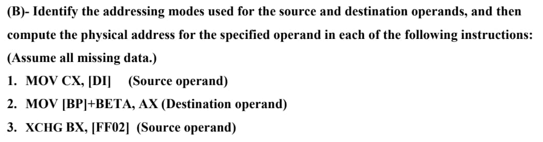 (B)- Identify the addressing modes used for the source and destination operands, and then
compute the physical address for the specified operand in each of the following instructions:
(Assume all missing data.)
1. MOV CX, [DI] (Source operand)
2. MOV [BP]+BETA, AX (Destination operand)
3. XCHG BX, [FF02] (Source operand)