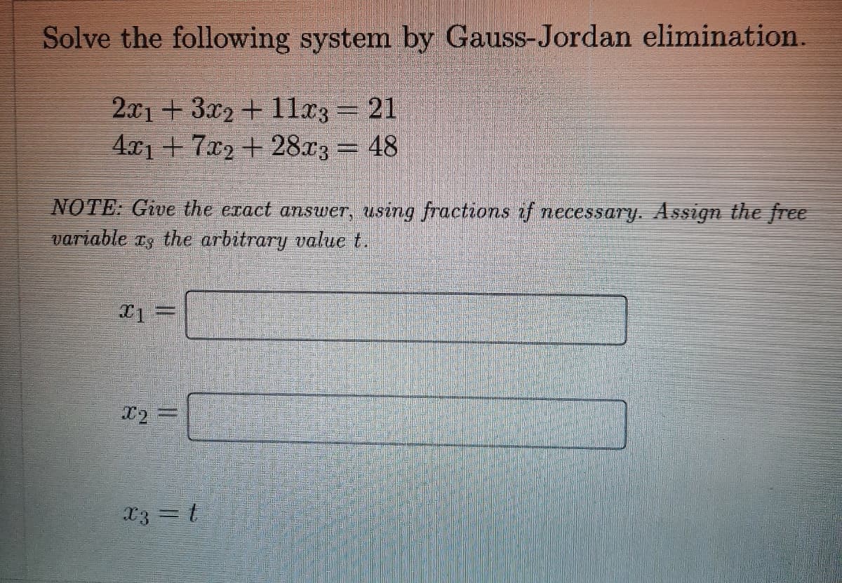 Solve the following system by Gauss-Jordan elimination.
2x1+3x2+ 11x3 = 21
4x17x2+28x3 = 48
NOTE: Give the exact answer, using fractions if necessary. Assign the free
variable as the arbitrary value t.
X1
X₂ =
x3 = t