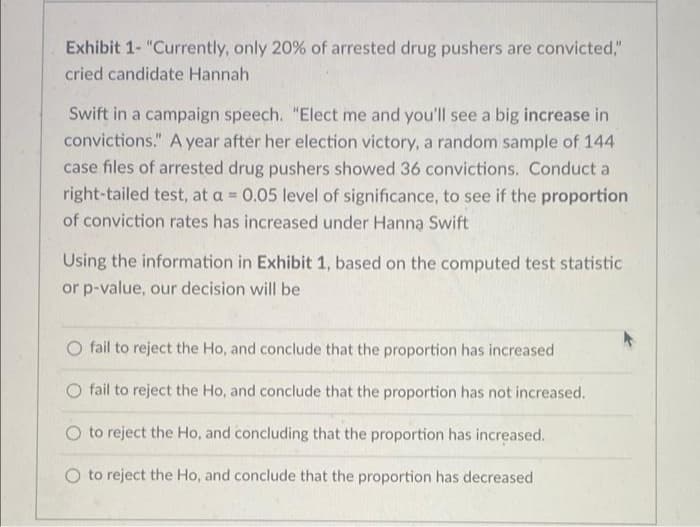 Exhibit 1- "Currently, only 20% of arrested drug pushers are convicted,"
cried candidate Hannah
Swift in a campaign speech. "Elect me and you'll see a big increase in
convictions." A year aftér her election victory, a random sample of 144
case files of arrested drug pushers showed 36 convictions. Conduct a
right-tailed test, at a = 0.05 level of significance, to see if the proportion
%3D
of conviction rates has increased under Hanna Swift
Using the information in Exhibit 1, based on the computed test statistic
or p-value, our decision will be
O fail to reject the Ho, and conclude that the proportion has increased
fail to reject the Ho, and conclude that the proportion has not increased.
O to reject the Ho, and concluding that the proportion has increased.
to reject the Ho, and conclude that the proportion has decreased
