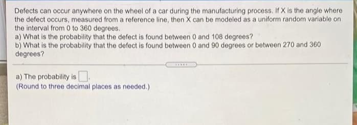 Defects can occur anywhere on the wheel of a car during the manufacturing process. If X is the angle where
the defect occurs, measured from a reference line, then X can be modeled as a uniform random variable on
the interval from 0 to 360 degrees.
a) What is the probability that the defect is found between 0 and 108 degrees?
b) What is the probability that the defect is found between 0 and 90 degrees or between 270 and 360
degrees?
a) The probability is
(Round to three decimal places as needed.)
