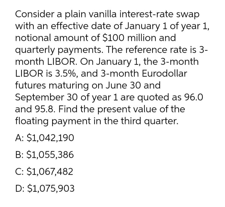Consider a plain vanilla interest-rate swap
with an effective date of January 1 of year 1,
notional amount of $100 million and
quarterly payments. The reference rate is 3-
month LIBOR. On January 1, the 3-month
LIBOR is 3.5%, and 3-month Eurodollar
futures maturing on June 30 and
September 30 of year 1 are quoted as 96.0
and 95.8. Find the present value of the
floating payment in the third quarter.
A: $1,042,190
B: $1,055,386
C: $1,067,482
D: $1,075,903
