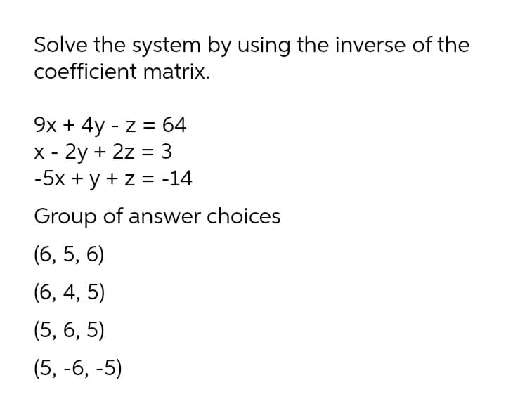 Solve the system by using the inverse of the
coefficient matrix.
9х + 4y - z %3D 64
х - 2у + 2z 3 3
-5x + y + z = -14
Group of answer choices
(6, 5, 6)
(6, 4, 5)
(5, 6, 5)
(5, -6, -5)
