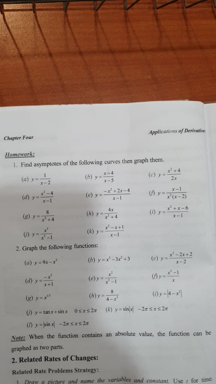 Applications of Derivatives
Chapter Four
Нomework:
1. Find asymptotes of the following curves then graph them.
x-4
(b) y =
x- 5
x +4
(c) y =
2x
1
(a) y =-
x-2
-x' +2x -4
x-1
-4
(d) y =
x-1
(e) y =
() y =
x'(x-2)
x-1
x² +x - 6
8.
(g) y =
2+4
4x
(h) y=-
(i) y =
x² +4
x-1
x' -x+1
)y=マ-1
(k) y =
x-1
2. Graph the following functions:
x'-2x+2
(a) y 9x-x²
(b) y = x' - 3x +3
(c) y =
x-2
-x?
(d) y=
x+1
x-1
(Ay =
(e) y =
(g) y = x3
8
(h) y =
(1) y = 4-x|
4-x
) y = tanx+ sin x
(k) y= sinx -27 SxS 27
(1) y = sin x -2n Sxs 27
Note: When the function contains an absolute value, the function can be
graphed as two parts.
2. Related Rates of Changes:
Related Rate Problems Strategy:
Draw a picture and name the variables and constant. Use t for time.
