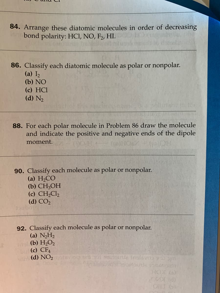 84. Arrange these diatomic molecules in order of decreasing
bond polarity: HCI, NO, F2, HI.
86. Classify each diatomic molecule as polar or nonpolar.
(a) I2
(b) NO
(c) HCl
(d) N2
88. For each polar molecule in Problem 86 draw the molecule
and indicate the positive and negative ends of the dipole
moment.
90. Classify each molecule as polar or nonpolar.
(a) H2CO
(b) CH,ОН
(c) CH,Cl,
(d) CO2
92. Classify each molecule as polar or nonpolar.
(a) N„H2
ns (b) H2O2
bul (c) CF4
U (d) NO2 viog or 101 STdorle Inslevoo 9r n
OLI O
