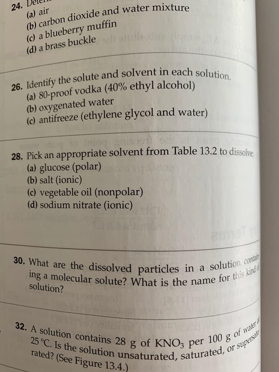 ing a molecular solute? What is the name for this kind
32. A solution contains 28 g of KNO3 per
24.
(a) air
30. What are the dissolved particles in a solution contai
25 °C. Is the solution unsaturated, saturated, c
(c) a blueberry muffin
(d) a brass buckle
(a) 80-proof vodka (40% ethyl alcohol)
(b) oxygenated water
(c) antifreeze (ethylene glycol and water)
to intoq
28. Pick an appropriate solvent from Table 13.2 to dissolye
(a) glucose (polar)
(b) salt (ionic)
(c) vegetable oil (nonpolar)
(d) sodium nitrate (ionic)
emet
solution?
a
rated? (See Figure 13.4.)
water a
100
of
or
"supersati
