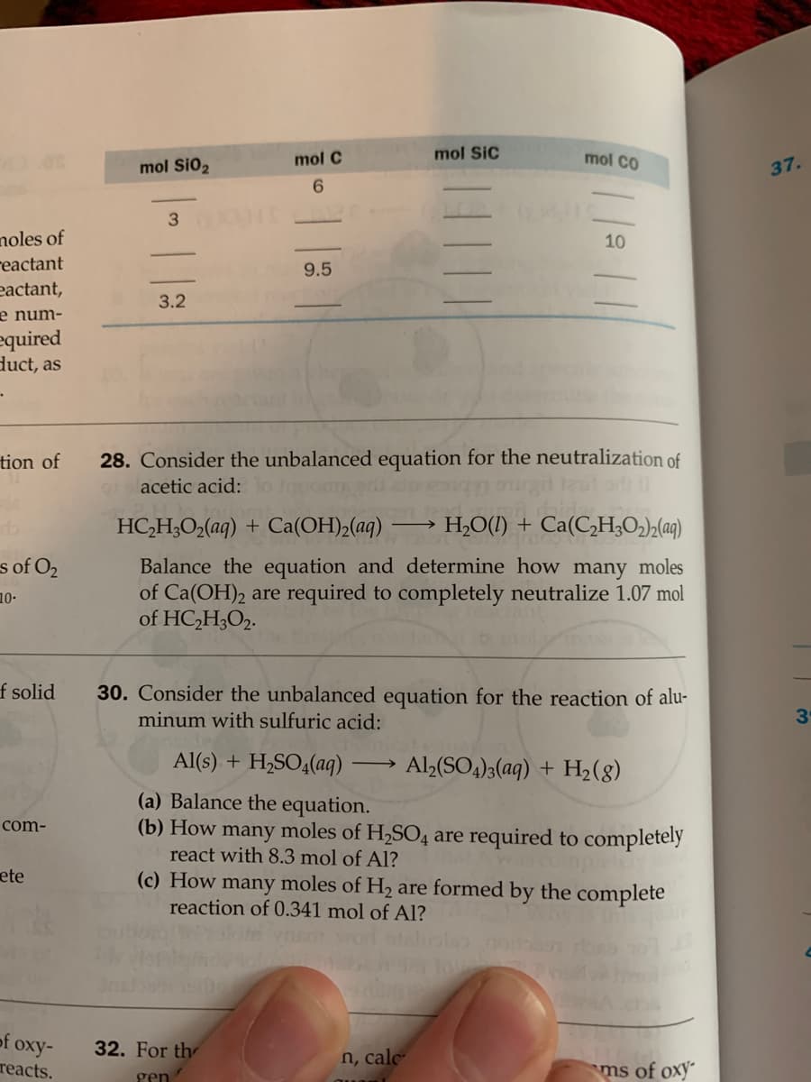 mol Si02
mol C
mol SiC
mol CO
37.
6.
noles of
reactant
eactant,
10
9.5
3.2
e num-
equired
duct, as
28. Consider the unbalanced equation for the neutralization of
ul o 11
tion of
acetic acid:
HC,H;O2(aq) + Ca(OH)2(aq) -
> H2O(1) + Ca(C2H;O2)½(aq)
s of O2
Balance the equation and determine how many moles
of Ca(OH)2 are required to completely neutralize 1.07 mol
of HC,H;O2.
10-
f solid
30. Consider the unbalanced equation for the reaction of alu-
minum with sulfuric acid:
Al(s) + H,SO4(aq)
Al2(SO4)3(aq) + H,(g)
(a) Balance the equation.
(b) How many moles of H,SO4 are required to completely
react with 8.3 mol of Al?
com-
(c) How many moles of H2 are formed by the complete
reaction of 0.341 mol of Al?
ete
of oxy-
reacts.
32. For th
n, cale
ms of oxy-
gen
