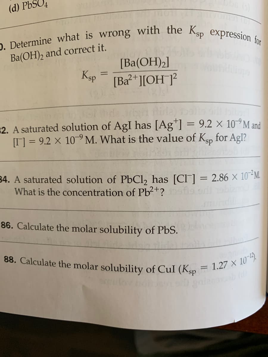 D. Determine what is wrong with the Ksp expression for
88. Calculate the molar solubility of Cul (Ksp = 1.27 × 10-).
(d) PbSO4
Ba(OH)2 and correct it.
[Ba(OH)2]
Ksp
[Ba?*][OH ]?
2+
Gndar la) o
2. A saturated solution of AgI has [Ag*] = 9.2 × 10°M and
I = 9.2 X 10°M. What is the value of Kgp
for Agl?
34. A saturated solution of PbCl, has [Cl] = 2.86 × 10-M.
What is the concentration of Pb²+?
86. Calculate the molar solubility of PbS.
