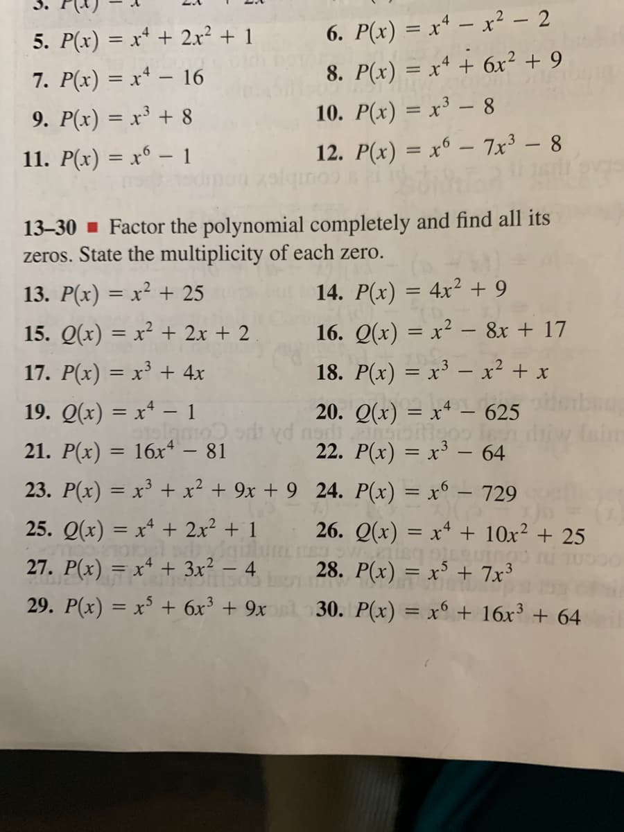 5. P(x) = x* + 2x² + 1
6. P(x) = x* – x² – 2
7. P(x) = x* – 16
8. P(x) = x* + 6xr² + 9
%3D
9. P(x) = x³ + 8
10. P(x) = x³ – 8
11. P(x) = x° – 1
12. P(x) = x6 – 7x³ – 8
13–30 - Factor the polynomial completely and find all its
zeros. State the multiplicity of each zero.
13. P(x) = x² + 25
14. P(x) = 4x² + 9
15. Q(x) = x² + 2x + 2
16. Q(x) = x² – 8x + 17
17. P(x) = x³ + 4x
18. P(x) = x³ – x² + x
19. Q(x) = x* – 1
20. Q(x) = x4 – 625
iw im
21. P(x) = 16x“ – 81
23. P(x) = x³ + x² + 9x + 9_24. P(x) = x° – 729
22. P(x) = x³ – 64
25. Q(x) = x* + 2x² + 1
na gul
27. P(x) = x* + 3x² - 4
26. Q(x) = x* + 10x² + 25
28. P(x) = x³ + 7x³
29. P(x) = x³ + 6x³ + 9x
30. P(x) = x° + 16x³ + 64
%3D
