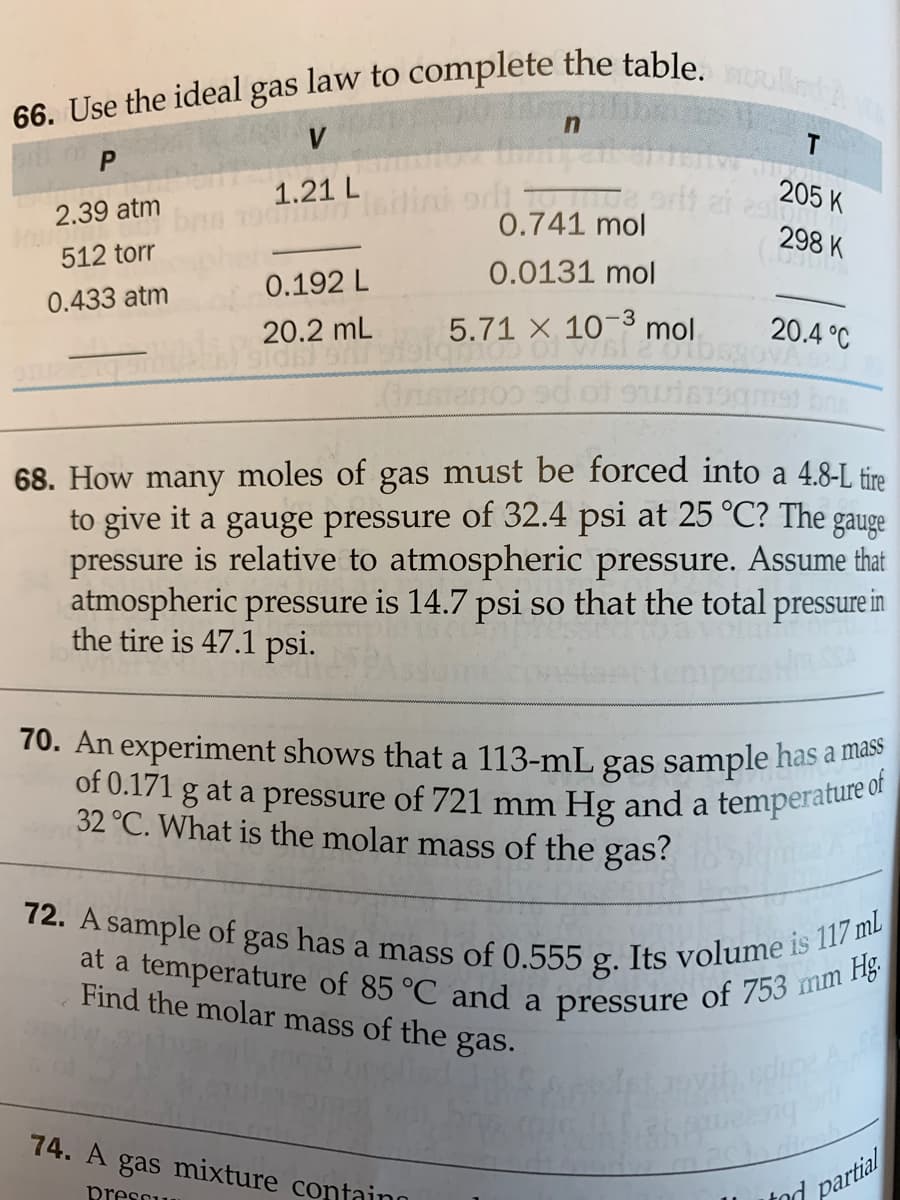 66. Use the ideal gas law to complete the table.oed
at a temperature of 85 °C and a pressure of 753 mm Hg.
of 0.171 g at a pressure of 721 mm Hg and a temperature of
72. A sample of gas has a mass of 0.555 g. Its volume is 117 ml
T
1.21 L
205 K
2.39 atm
0.741 mol
298 K
512 torr
0.0131 mol
0.192 L
0.433 atm
-3
20.2 mL
5.71 X 10 mol.
20.4 °C
68. How many moles of gas must be forced into a 48-L fin
to give it a gauge pressure of 32.4 psi at 25 °C? The gauge
pressure is relative to atmospheric pressure. Assume that
atmospheric pressure is 14.7 psi so that the total pressure in
the tire is 47.1 psi.
70. An experiment shows that a 113-mL gas sample has a a
a
32 °C. What is the molar mass of the gas?
of
Find the molar mass of the
gas.
74. A gas mixture confaino
presou
tod partial
