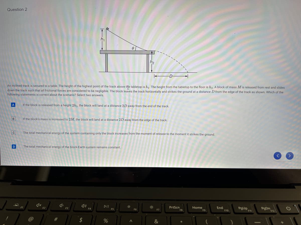 Question 2
+
An inclined track is secured to a table. The height of the highest point of the track above the tabletop is h₁. The height from the tabletop to the floor is h₂. A block of mass M is released from rest and slides
down the track such that all frictional forces are considered to be negligible. The block leaves the track horizontally and strikes the ground at a distance D from the edge of the track as shown. Which of the
following statements is correct about the scenario? Select two answers.
[A]
B
C
D
2
If the block is released from a height 2h1, the block will land at a distance 2D away from the end of the track.
If the block's mass is increased to 2M, the block will land at a distance 2D away from the edge of the track.
The total mechanical energy of the block-Earth system remains constant.
The total mechanical energy of the system containing only the block increases from the moment of release to the moment it strikes the ground.
4x
F2
F3
$
F4
DII
%
h₂
F5
☀
A
F6
-D-
☀
F7
PrtScn
Home
F9
End
F10
PgUp
F11
PgDn
F12
G