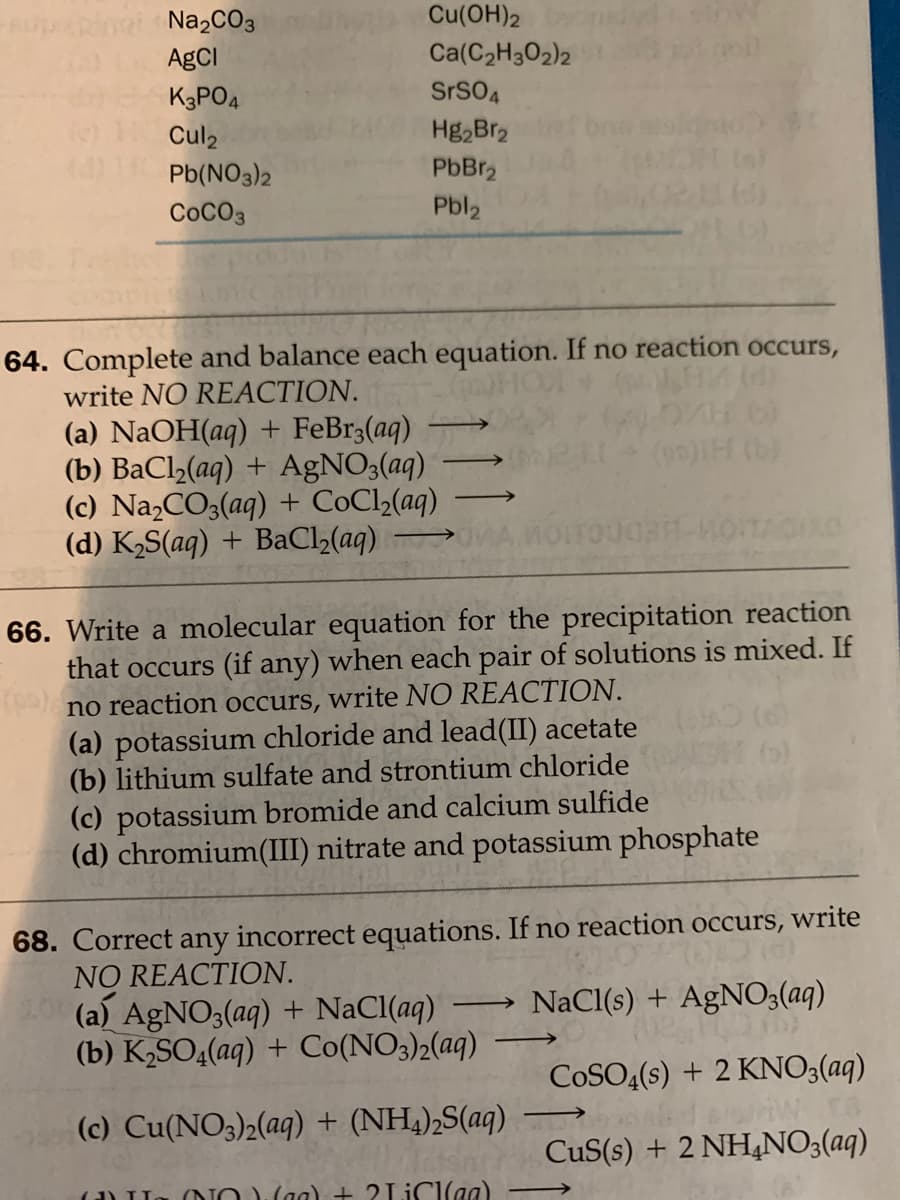 Na,CO3
Cu(OH)2
AgCI
Ca(C2H302)2
K3PO4
SrSO4
Cul2
Hg,Br2
Pb(NO3)2
PbBr,
COCO3
Pbl2
64. Complete and balance each equation. If no reaction occurs,
write NO REACTION.
(a) NaOH(aq) + FeBr3(aq)
(b) BaCl2(aq) + AGNO3(aq)
(c) NaCO3(aq) + CoCl2(aq)
(d) K2S(aq) + BaCl2(aq)
66. Write a molecular equation for the precipitation reaction
that occurs (if any) when each pair of solutions is mixed. If
no reaction occurs, write NO REACTION.
(a) potassium chloride and lead(II) acetate
(b) lithium sulfate and strontium chloride
(e)
(c) potassium bromide and calcium sulfide
(d) chromium(III) nitrate and potassium phosphate
68. Correct any incorrect equations. If no reaction occurs, write
NO REACTION.
(a) AGNO3(aq) + NaCl(aq)
(b) K2SO4(aq) + Co(NO3)2(aq)
NaCl(s) + AgNO3(aq)
->
COSO4(s) + 2 KNO3(aq)
riwro
CuS(s) + 2 NH4NO3(aq)
(c) Cu(NO3)2(aq) + (NH,),S(aq)
(a) LL
(NOVaa) + 2LICI(aa)

