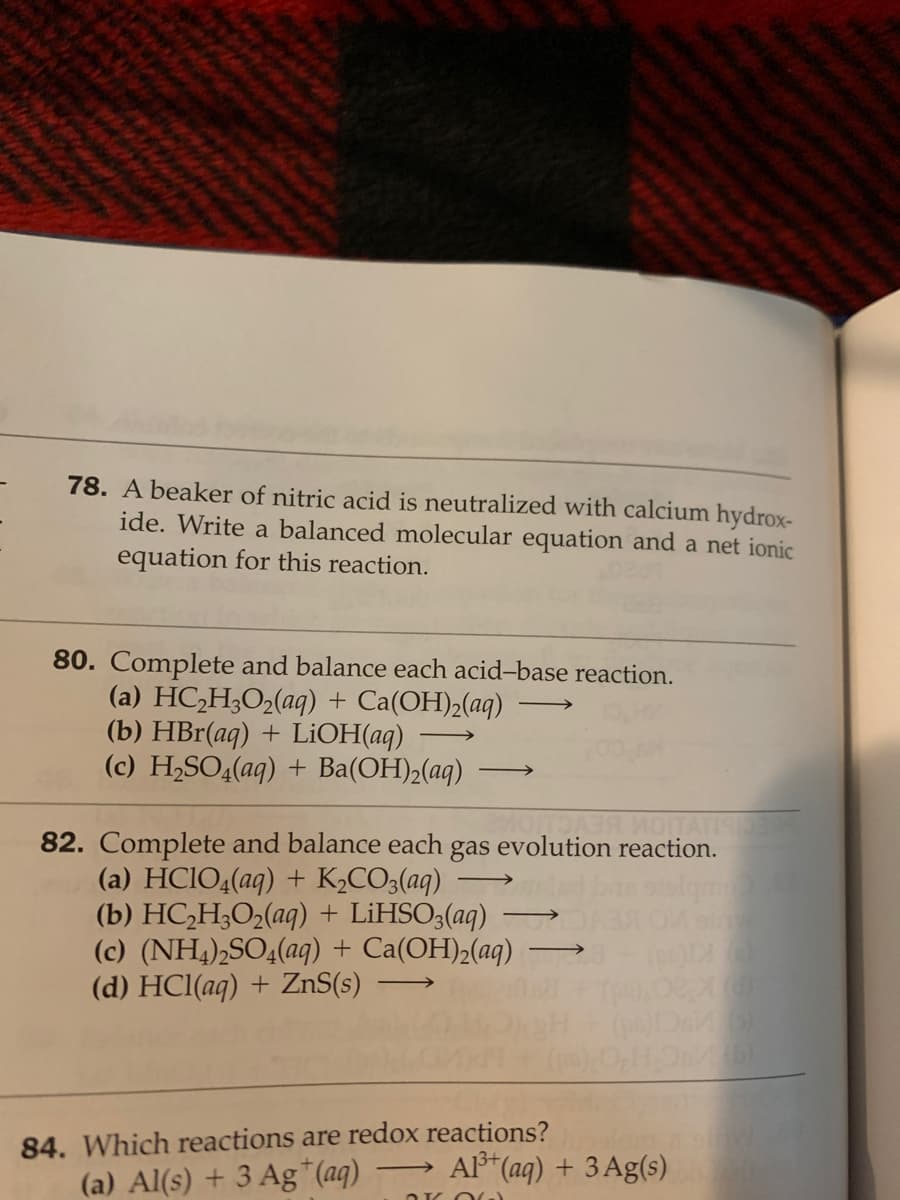78. A beaker of nitric acid is neutralized with calcium hydrox-
ide. Write a balanced molecular equation and a net ionic
equation for this reaction.
80. Complete and balance each acid-base reaction.
(a) HC,H;O2(aq) + Ca(OH)2(aq)
(b) HBr(aq) + LİOH(aq)
(c) H,SO4(aq) + Ba(OH)2(aq)
>
ITATIS
82. Complete and balance each gas evolution reaction.
(a) HCIO4(aq) + K½CO3(aq)
(b) HC,H;O2(aq) + LIHSO3(aq)
(c) (NH,),SO4(aq) + Ca(OH)2(aq)
(d) HCl(aq) + ZnS(s)
>
84. Which reactions are redox reactions?
A (aq) + 3 Ag(s)
(a) Al(s) + 3 Ag*(aq)
