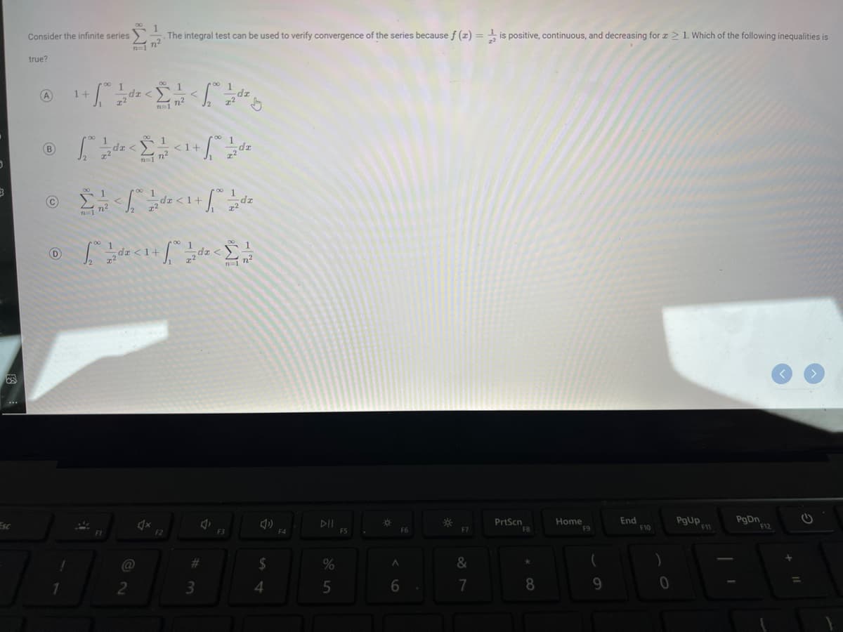 3
Esc
Consider the infinite series
true?
B)
¹ + √ ²0 21 2² ² < 1 ² ²2 < √₂2² 2²2 ²2²
-dz
1 ½ da
da <
F1
1
The integral test can be used to verify convergence of the series because f (x) = is positive, continuous, and decreasing for ≥ 1. Which of the following inequalities is
72²
@
2
n²
01
@ Σ' </#<1+]
C
n²
n=1
♫x
Ⓒ [<1 + 0x</
D
1+
1
n=17²
<1+
10 12/2
F2
da < 1+ 2da
#m
zzdr
3
J
F3
$
4
F4
DII
%
5
F5
-Ớ
A
F6
6
*
.F7
&
7
PrtScn
F8
*
8
Home
F9
9
End
F10
0
PgUp
F11
PgDn
F12
C