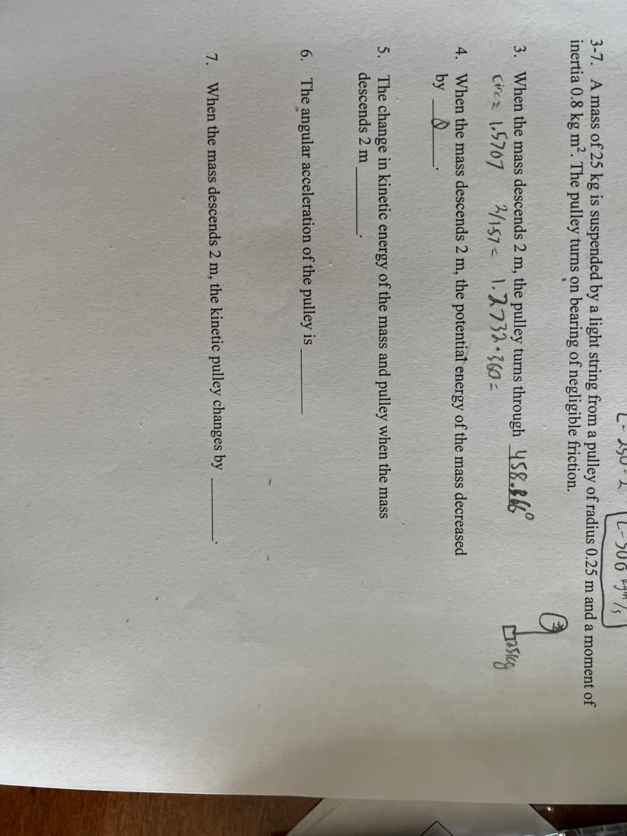 2-586 kg 75
3-7. A mass of 25 kg is suspended by a light string from a pulley of radius 0.25 m and a moment of
inertia 0.8 kg m². The pulley turns on bearing of negligible friction.
3. When the mass descends 2 m, the pulley turns through 458.866
2/157 1.2732-360=
Circz 1.5707
4. When the mass descends 2 m, the potential energy of the mass decreased
by
L
5. The change in kinetic energy of the mass and pulley when the mass
descends 2 m
6. The angular acceleration of the pulley is
7.
When the mass descends 2 m, the kinetic pulley changes by
Casig