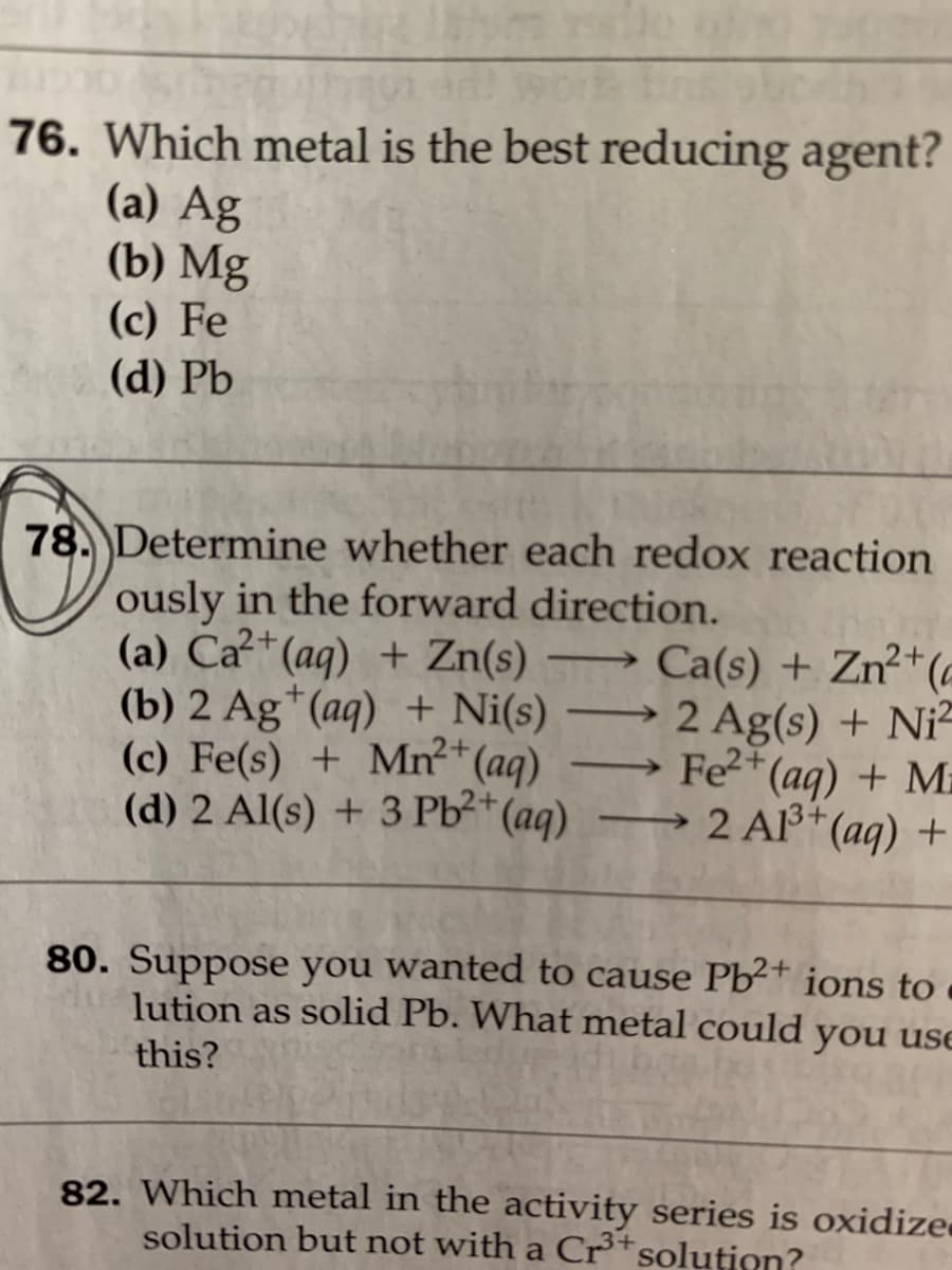 76. Which metal is the best reducing agent?
(a) Ag
(b) Mg
(c) Fe
(d) Pb
78. Determine whether each redox reaction
ously in the forward direction.
(a) Ca* (aq) + Zn(s)
(b) 2 Ag*(aq) + Ni(s)
(c) Fe(s) + Mn²*(aq)
(d) 2 Al(s) + 3 Pb²*(aq)
→ Ca(s) + Zn²*(e
2 Ag(s) + Ni-
→ Fe2*(aq) + Ma
2 Al3+(aq) +
-
->
80. Suppose you wanted to cause Pb²+ ions to
lution as solid Pb. What metal could you use
this?
82. Which metal in the activity series is oxidize
solution but not with a Cr*solution?

