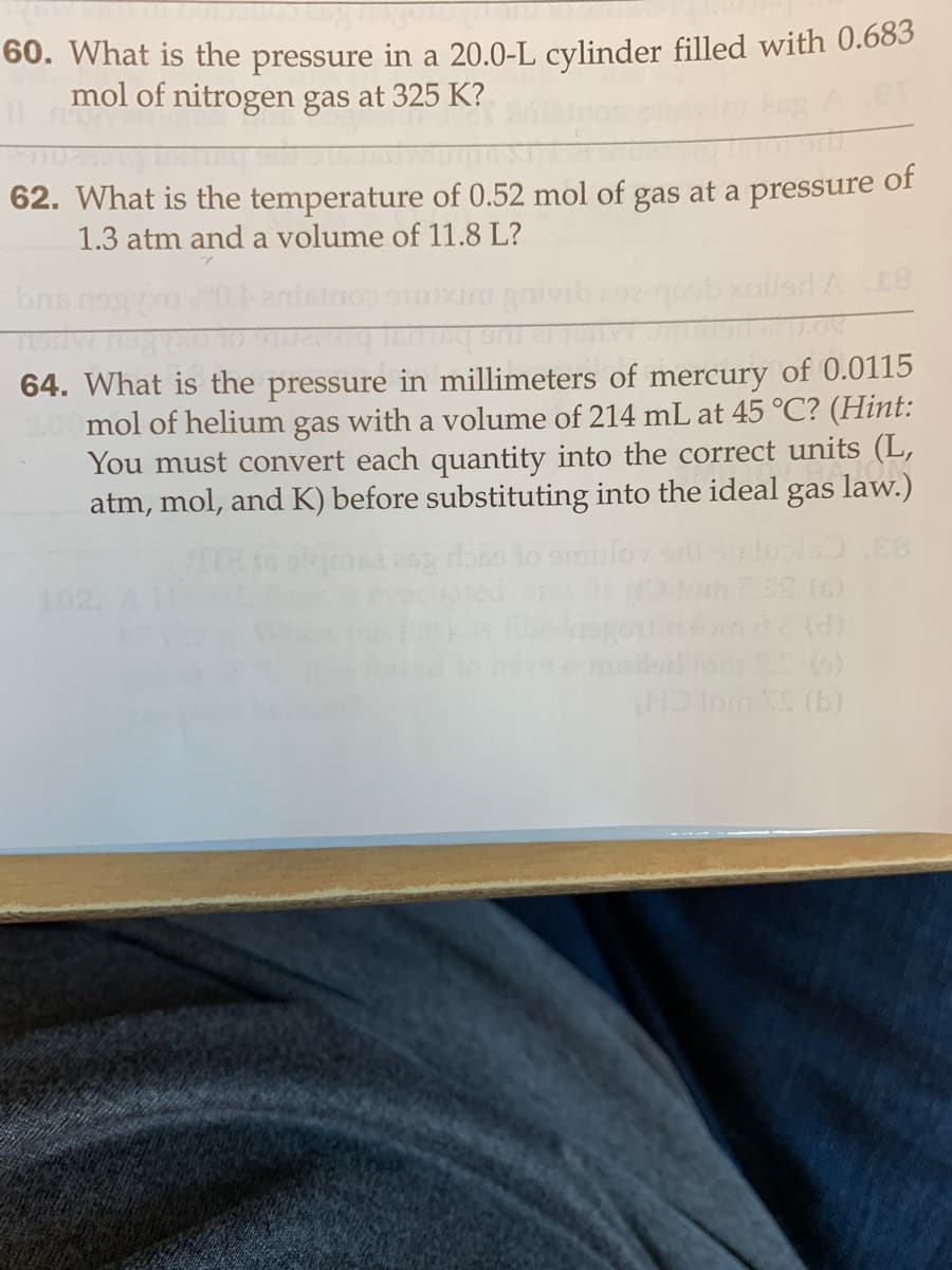 60. What is the pressure in a 20.0-L cylinder filled with 0.683
mol of nitrogen gas at 325 K?
62. What is the temperature of 0.52 mol of gas at a pressure
1.3 atm and a volume of 11.8 L?
of
brs
gobxoilard A 18
64. What is the pressure in millimeters of mercury of 0.0115
mol of helium gas with a volume of 214 mL at 45 °C? (Hint:
You must convert each quantity into the correct units (L,
atm, mol, and K) before substituting into the ideal gas law.)
102.
on (d)
(9) 352
(9) SA o CH
