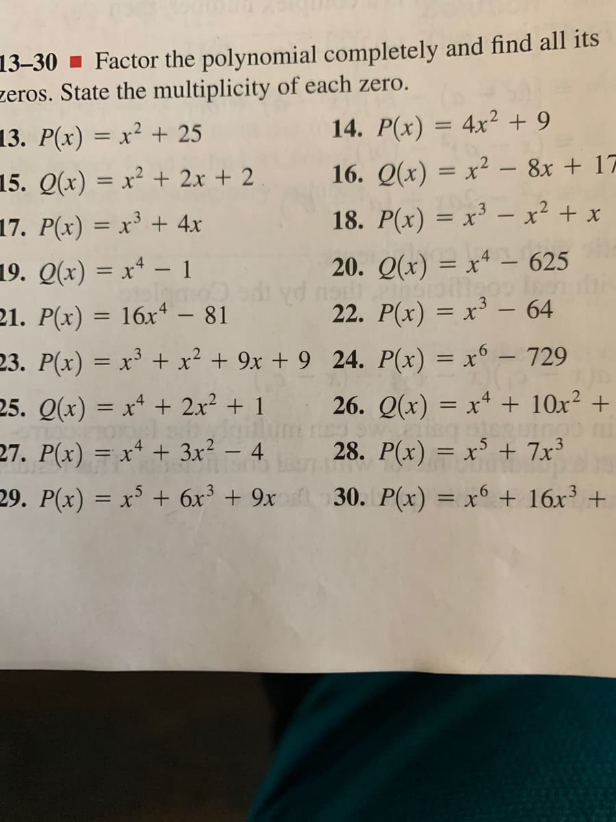 13-30 ▪ Factor the polynomial completely and find all its
zeros. State the multiplicity of each zero.
13. P(x) = x² + 25
14. P(x) = 4x² + 9
%3D
15. Q(x) = x² + 2x + 2
16. Q(x) = x² – 8x + 17
%3D
17. P(x) = x³ + 4x
18. P(x) = x³ – x² + x
19. Q(x) = xª – 1
20. Q(x) = x4 – 625
%3D
di yd na
21. P(x) = 16x+ – 81
22. P(x) = x³ – 64
23. P(x) = x³ + x² + 9x + 9__24. P(x) = x° – 729
|
-
-
25. Q(x) = x* + 2x² + 1
26. Q(x) = xª + 10x² +
%D
27. P(x) = xª + 3x² – 4
28. P(x) = x³ + 7x³
29. P(x) = x° + 6x³ + 9x 30. P(x) = x° + 16x +
