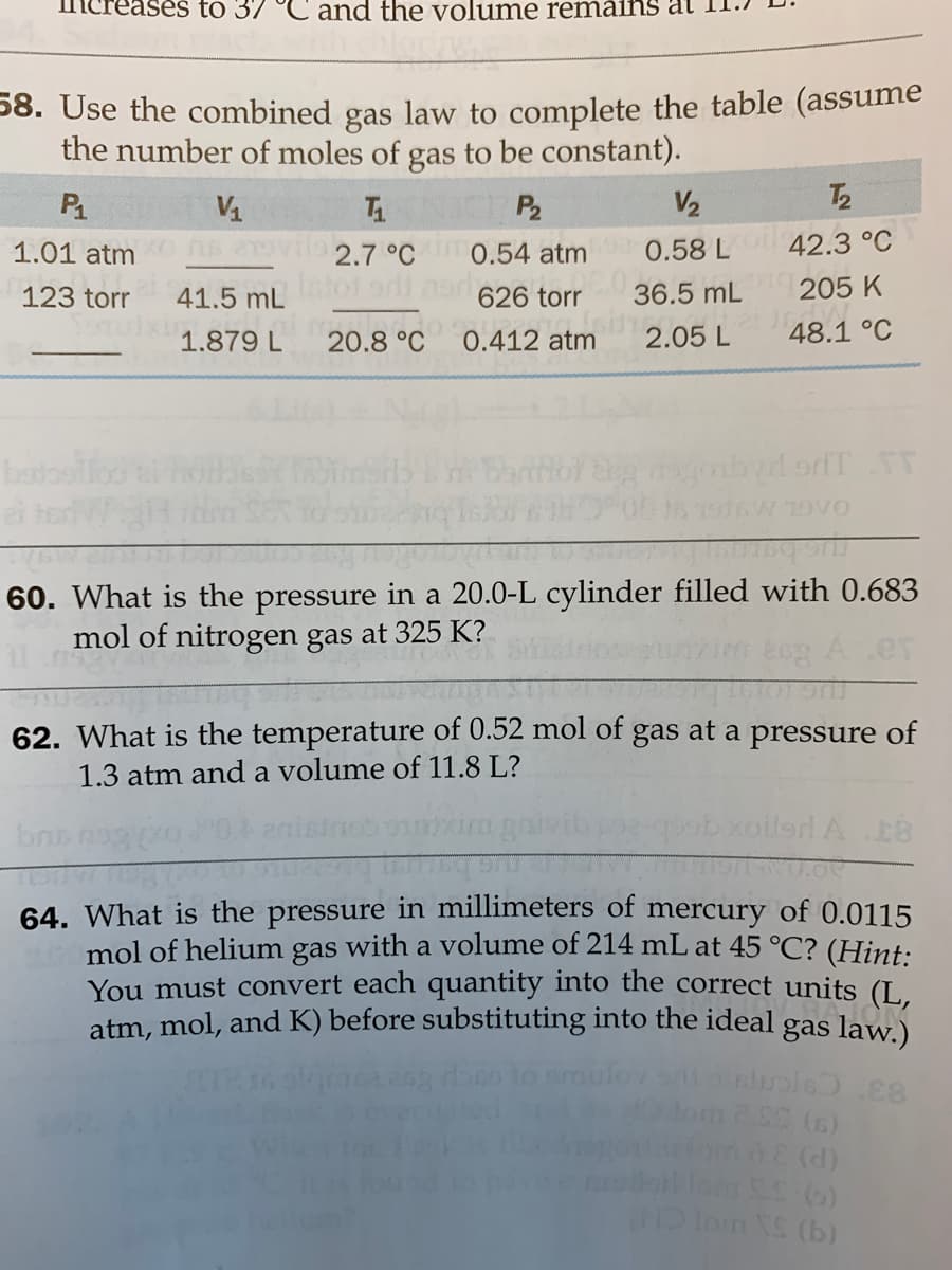 ses to 37 °C and the volume remáins at
58. Use the combined gas law to complete the table (assume
the number of moles of gas to be constant).
P
VA
P2
V2
T2
1.01 atm
6 219Vilo2,7 °C 0.54 atm
0.58 L
42.3 °C
123 torr
41.5 mL f 9 09626 torr
36.5 mL
205 K
1.879 L
20.8 °C
0.412 atm
2.05 L
48.1 °C
batoslloo
7916W 19VO
60. What is the pressure in a 20.0-L cylinder filled with 0.683
mol of nitrogen gas at 325 K?
.er
62. What is the temperature of 0.52 mol of gas at a pressure of
1.3 atm and a volume of 11.8 L?
ob xoilerd A E8
64. What is the pressure in millimeters of mercury of 0.0115
mol of helium gas with a volume of 214 mL at 45 °C? (Hint:
You must convert each quantity into the correct units (I.
atm, mol, and K) before substituting into the ideal gas law.)
fonde (d)
