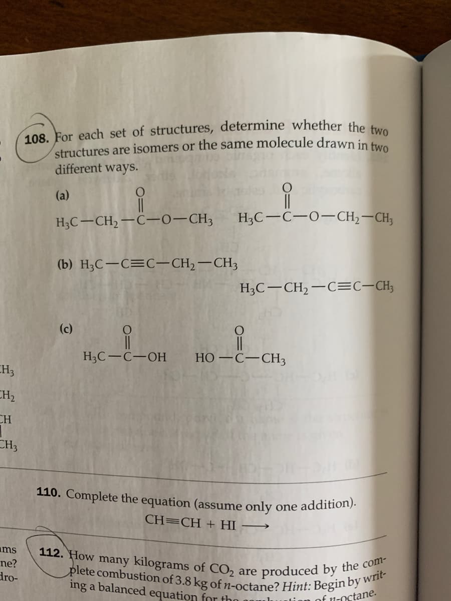 108. For each set of structures, determine whether the two
112. How many kilograms of CO2 are produced by the com-
110. Complete the equation (assume only one addition).
plete combustion of 3.8 kg of n-octane? Hint: Begin by writ-
structures are isomers or the same molecule drawn in
different ways.
(a)
||
H;C-C-0-CH2–CH;
H3C-CH,-C-0-CH3
(b) H3C-C=C-CH,-CH3
H3C-CH2-C=c-CH;
(c)
H3C-C-OH
НО — С—СНз
CH3
CH2
CH
CH3
CH=CH + HI
ms
ne?
dro-
ing a balanced equation for tho
of n-octane.
O=U
