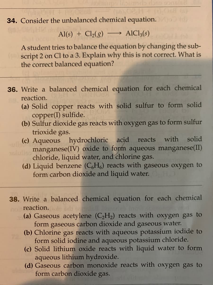 34. Consider the unbalanced chemical equation.
Al(s) + Cl½(8)
AICI3(s)
>
A student tries to balance the equation by changing the sub-
script 2 on Cl to a 3. Explain why this is not correct. What is
the correct balanced equation?
36. Write a balanced chemical equation for each chemical
reaction.
(a) Solid copper reacts with solid sulfur to form solid
copper(I) sulfide.
(b) Sulfur dioxide gas reacts with oxygen gas to form sulfur
trioxide gas.
(c) Aqueous hydrochloric acid
manganese(IV) oxide to form aqueous manganese(II)
chloride, liquid water, and chlorine gas.
(d) Liquid benzene (C,H6) reacts with gaseous oxygen to
form carbon dioxide and liquid water.
reacts
with
solid
38. Write a balanced chemical equation for each chemical
no reaction.
(a) Gaseous acetylene (C2H2) reacts with oxygen gas to
form gaseous carbon dioxide and gaseous water.
(b) Chlorine gas reacts with aqueous potassium iodide to
form solid iodine and aqueous potassium chloride.
(c) Solid lithium oxide reacts with liquid water to form
aqueous lithium hydroxide.
(d) Gaseous carbon monoxide reacts with oxygen gas to
form carbon dioxide gas.
