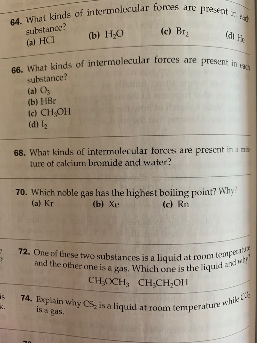 and the other one is a gas. Which one is the liquid and why?
74. Explain why CS2 is a liquid at room temperature while CO;
66. What kinds of intermolecular forces are present in each
64. What kinds of intermolecular forces are present in each
72. One of these two substances is a liquid at room temperature
substance?
(c) Br2
(b) Н,О
(d) He
(a) HCI
substance?
(a) O3
(b) HBr
(c) CH3OH
(d) I2
68. What kinds of intermolecular forces are present in a mix-
ture of calcium bromide and water?
70. Which noble gas has the highest boiling point? Why?
(a) Kr
(b) Хе
(c) Rn
CH;OCH3 CH;CH,OH
is
k.
is a gas.
