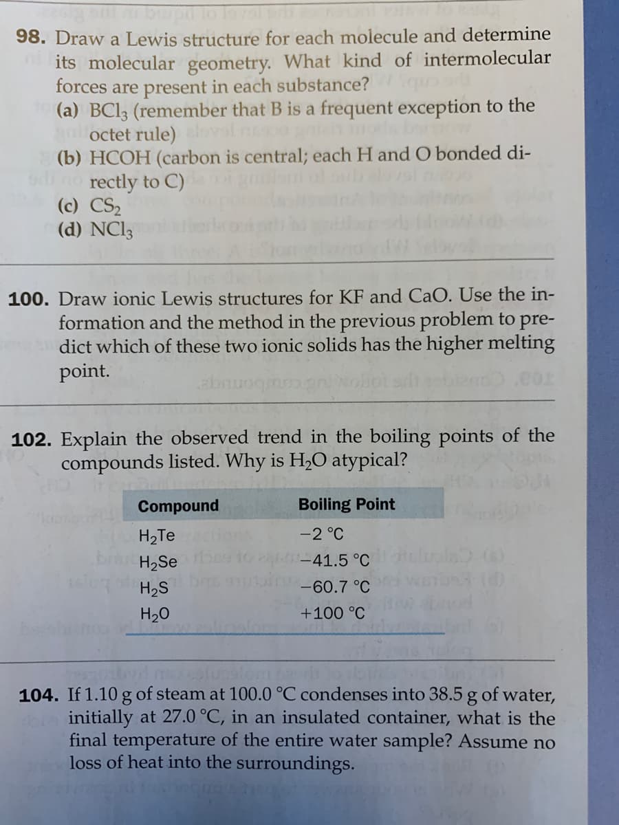 98. Draw a Lewis structure for each molecule and determine
its molecular geometry. What kind of intermolecular
forces are present in each substance?
(a) BC13 (remember that B is a frequent exception to the
gaoctet rule) ovol n
(b) HCOH (carbon is central; each H and O bonded di-
no rectly to C)
(c) CS2
(d) NCI3
100. Draw ionic Lewis structures for KF and CaO. Use the in-
formation and the method in the previous problem to pre-
dict which of these two ionic solids has the higher melting
point.
abn
102. Explain the observed trend in the boiling points of the
compounds listed. Why is H,O atypical?
Compound
Boiling Point
H2Te
-2 °C
H2Se
-41.5 °C
elupla.(s)
H2S
-60.7 °C
H20
+100 °C
104. If 1.10 g of steam at 100.0 °C condenses into 38.5 g of water,
initially at 27.0 °C, in an insulated container, what is the
final temperature of the entire water sample? Assume no
loss of heat into the surroundings.
