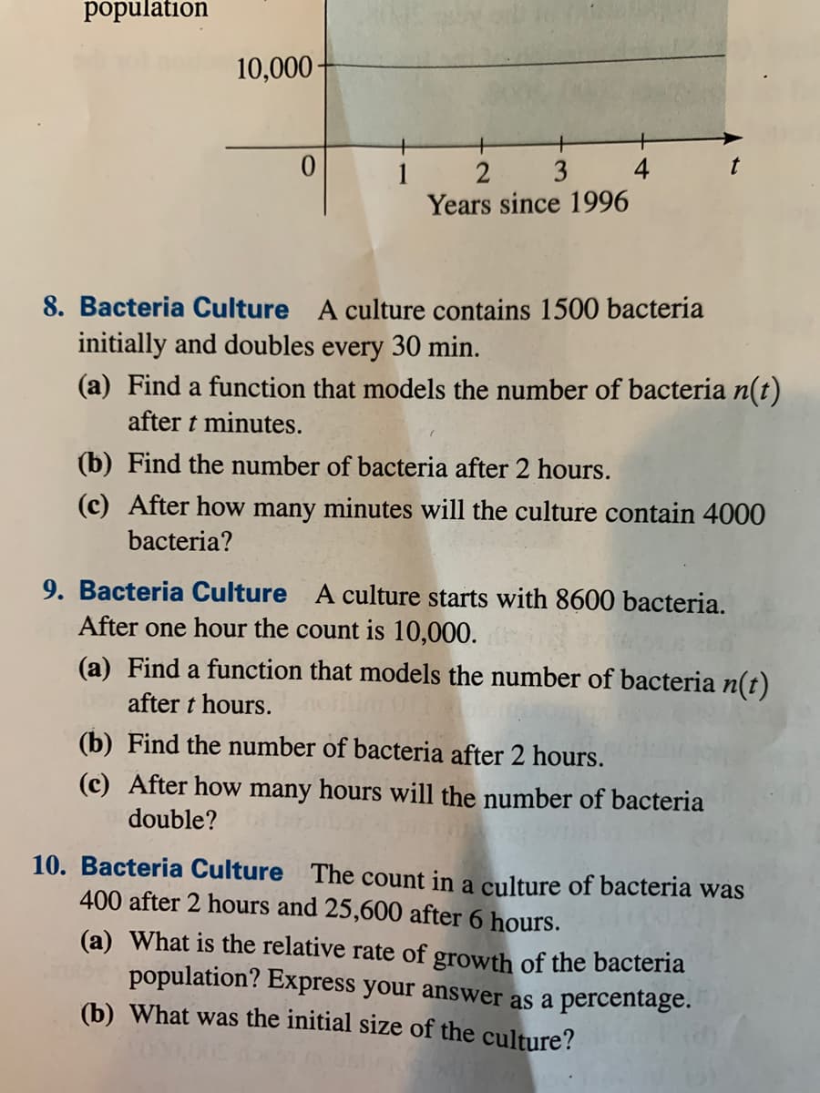 population
10,000-
1
3
4
Years since 1996
8. Bacteria Culture A culture contains 1500 bacteria
initially and doubles every 30 min.
(a) Find a function that models the number of bacteria n(t)
after t minutes.
(b) Find the number of bacteria after 2 hours.
(c) After how many minutes will the culture contain 4000
bacteria?
9. Bacteria Culture A culture starts with 8600 bacteria.
After one hour the count is 10,000.
(a) Find a function that models the number of bacteria n(t)
after t hours.
(b) Find the number of bacteria after 2 hours.
(c) After how many hours will the number of bacteria
double?
10. Bacteria Culture The count in a culture of bacteria was
400 after 2 hours and 25,600 after 6 hours.
(a) What is the relative rate of growth of the bacteria
population? Express your answer as a percentage.
(b) What was the initial size of the culture?
