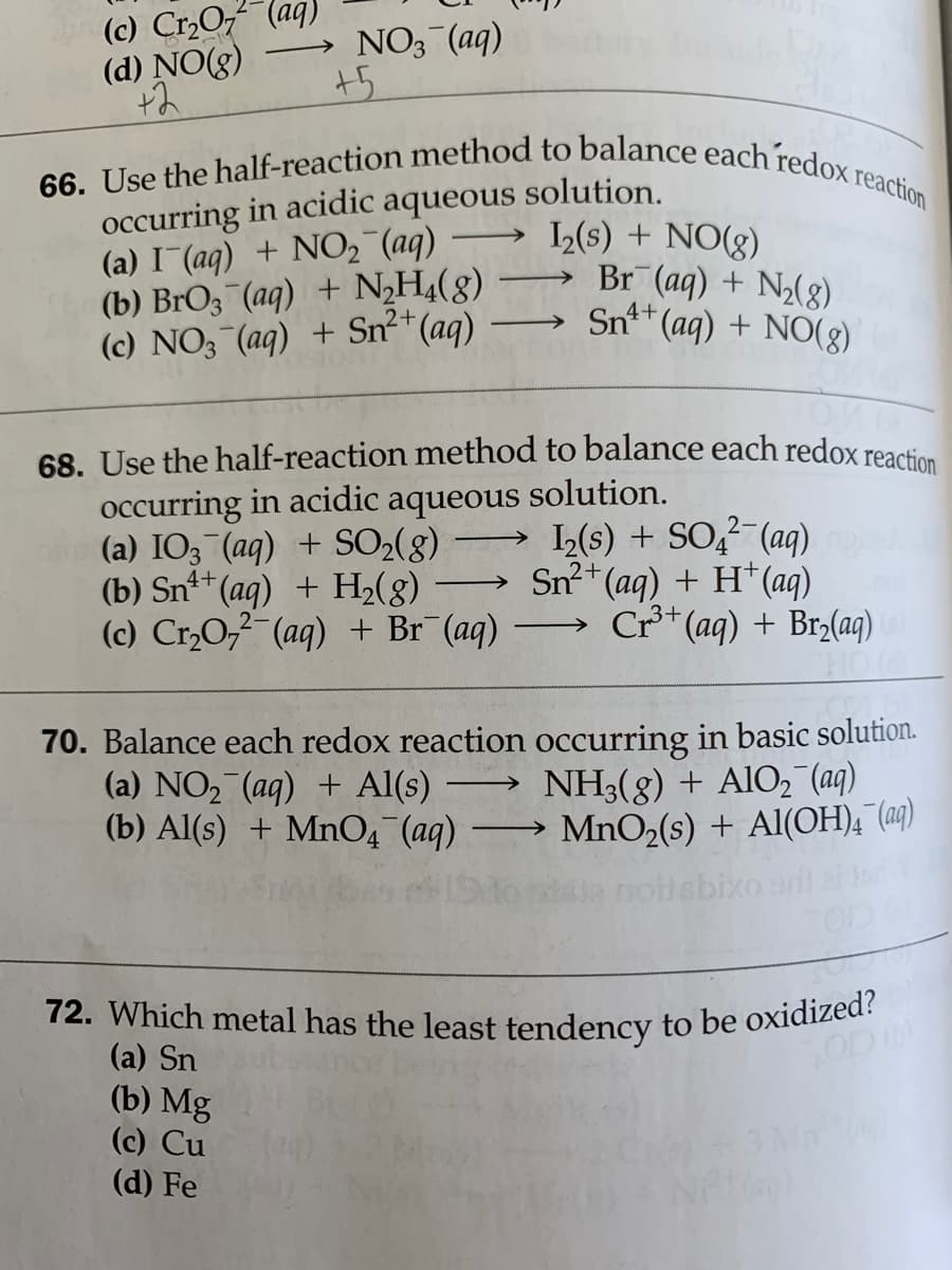 (c) Cr,O (aq)
(d) NO(g)
66. Use the half-reaction method to balance each redox reaction
72. Which metal has the least tendency to be oxidized?
NO3 (aq)
+5
occurring in acidic aqueous solution.
(a) I (aq) + NO2 (aq)
(b) BrO3 (aq) + NH4(8)
(c) NO; (aq) + Sn²*(aq)
L(s) + NO(g)
Br (aq) + N2(8)
Snt* (aq) + NO(g)
68. Use the half-reaction method to balance each redox reac
occurring in acidic aqueous solution.
(a) IO3 (aq) + SO2(8)
(b) Snt+ (aq) + H2(g)
(c) Cr,0, (aq) + Br¯ (aq)
L(s) + SO (aq)
2-
Sn2
2+(ag) + H*(aq)
Cr*(aq) + Br2(aq)
>
70. Balance each redox reaction occurring in basic solution.
(a) NO2 (aq) + Al(s)
(b) Al(s) + MnO4 (aq) MnO,(s) + Al(OH), (@q)
NH3(g) + AlO, (ag)
pilsbixo
(a) Sn
(b) Mg
(c) Cu
(d) Fe
