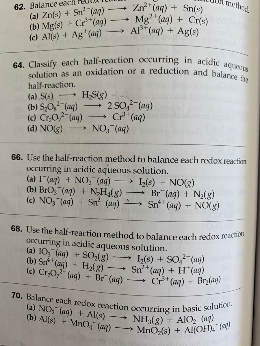 method.
62. Balance each
(a) Zn(s) + Sn²+(aq)
(b) Mg(s) + Cr³*(aq)
(c) Al(s) + Ag*(aq)
solution as an oxidation or a reduction and balance the
70. Balance each redox reaction occurring in basic solution.
64. Classify each half-reaction occurring in acidic aqueous
68. Use the half-reaction method to balance each redox reaction
Zn+ (aq) + Sn(s)
→ Mg"(aq) + Cr(s)
Al³* (aq) + Ag(s)
TACIO
half-reaction.
H,S(g) -
2 SO, (aq)
Cr** (aq)
(a) S(s)
2-
(b) S,O3² (aq)
(c) Cr,O, (aq)
3+
-
(d) NO(g)
NO3 (aq)
66. Use the half-reaction method to balance each redox reaction
occurring in acidic aqueous solution.
(a) I (aq) + NO2 (aq)
(b) BrO3 (aq) + NH4(8)
(c) NO3¯(aq) + Sn²*(aq)
→ „(s) + NO(g)
Br (aq) + N2(8)
Snt+ (aq) + N0(g)
occurring in acidic aqueous solution.
(a) IO3 (aq) + SO2(8)
(b) Sn** (aq) + H,(g)
(c) Cr,0,7 (aq) + Br¯(aq)
→ L(s) + SO,² (aq)
Sn²*(aq) + H*(aq)
Cr*(aq) + Br2(aq)
HOW
>
(a) NO2 (aq) + Al(s)
(b) Al(s) + MnO4 (aq)
NH3(8) + AIO2 (aq)
MnO2(s) + Al(OH)4 (aq)
