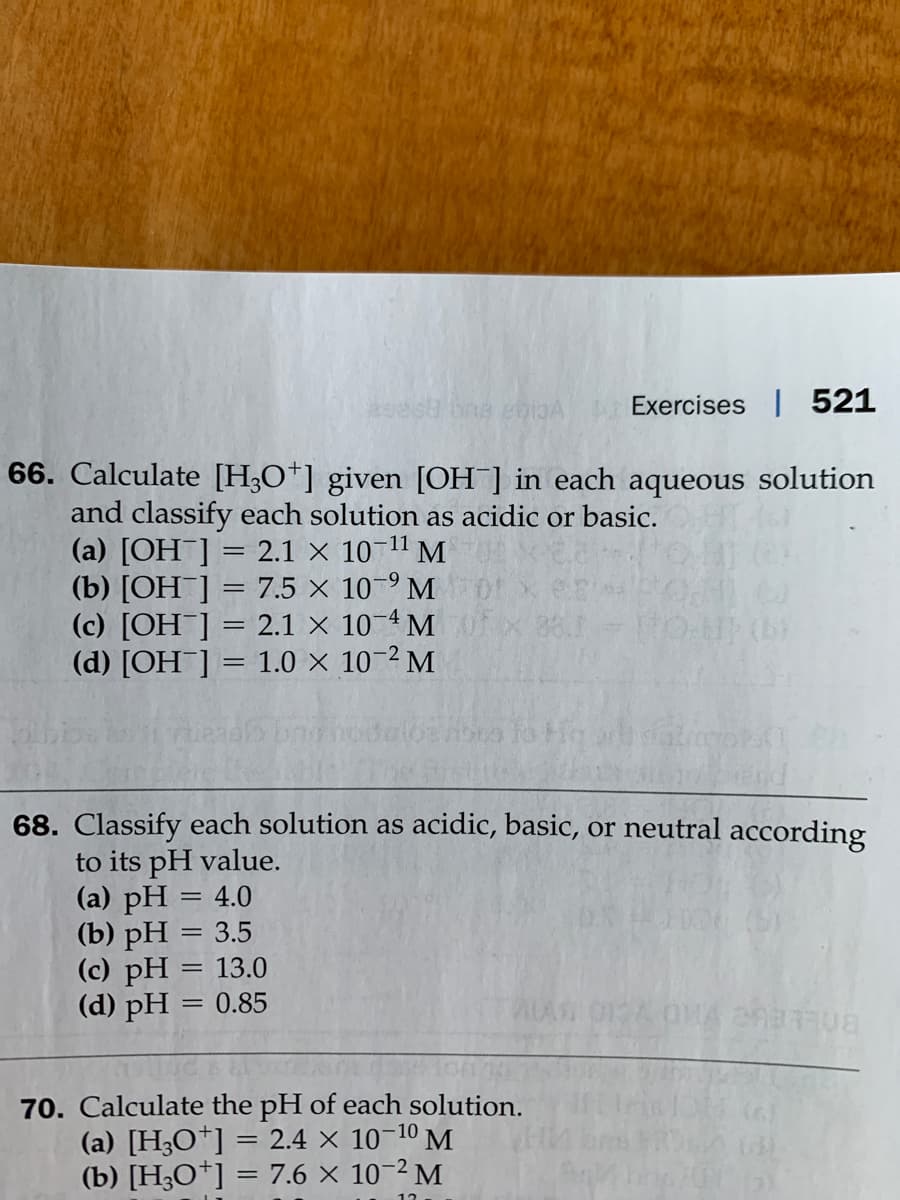 Exercises | 521
66. Calculate [H;O*] given [OH] in each aqueous solution
and classify each solution as acidic or basic.
(a) [OH ] = 2.1 × 10
(b) [OH ] = 7.5 × 10-9 M
(c) [OH¯]
(d) [OH¯] = 1.0 × 10-2 M
11
M
2.1 X 10-4 M
88.
%3D
%3D
68. Classify each solution as acidic, basic, or neutral according
to its pH value.
(a) pH = 4.0
(b) pH = 3.5
(c) pH = 13.0
(d) pH = 0.85
%3D
70. Calculate the pH of each solution.
(a) [H3O*]
(b) [H3O*] = 7.6 × 10-2 M
= 2.4 × 10-10 M.
