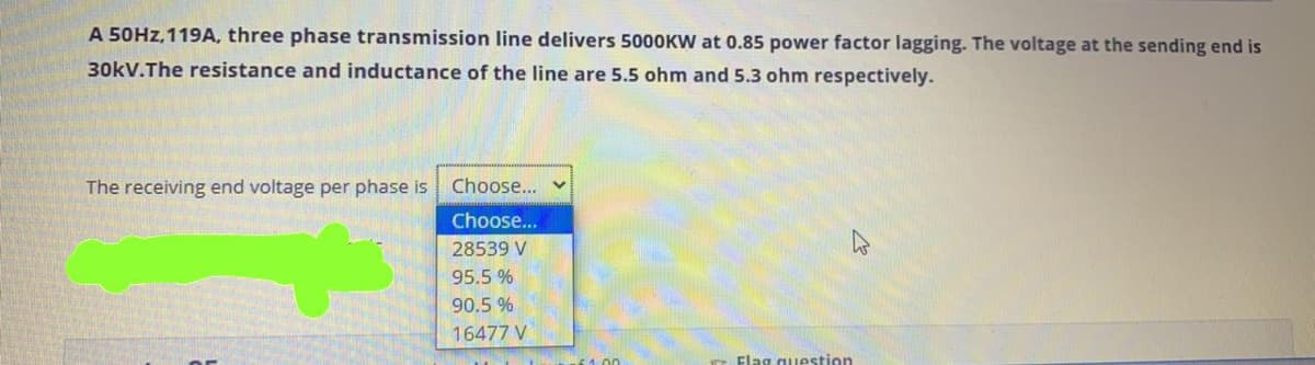 A 50HZ, 119A, three phase transmission line delivers 5000KW at 0.85 power factor lagging. The voltage at the sending end is
30kV.The resistance and inductance of the line are 5.5 ohm and 5.3 ohm respectively.
The receiving end voltage per phase is Choose...
Choose...
28539 V
95.5 %
90.5 %
16477 V
Flag question
