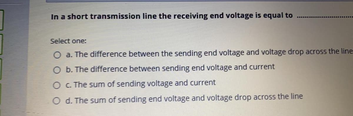 In a short transmission line the receiving end voltage is equal to
Select one:
O a. The difference between the sending end voltage and voltage drop across the line
O b. The difference between sending end voltage and current
O C. The sum of sending voltage and current
O d. The sum of sending end voltage and voltage drop across the line
