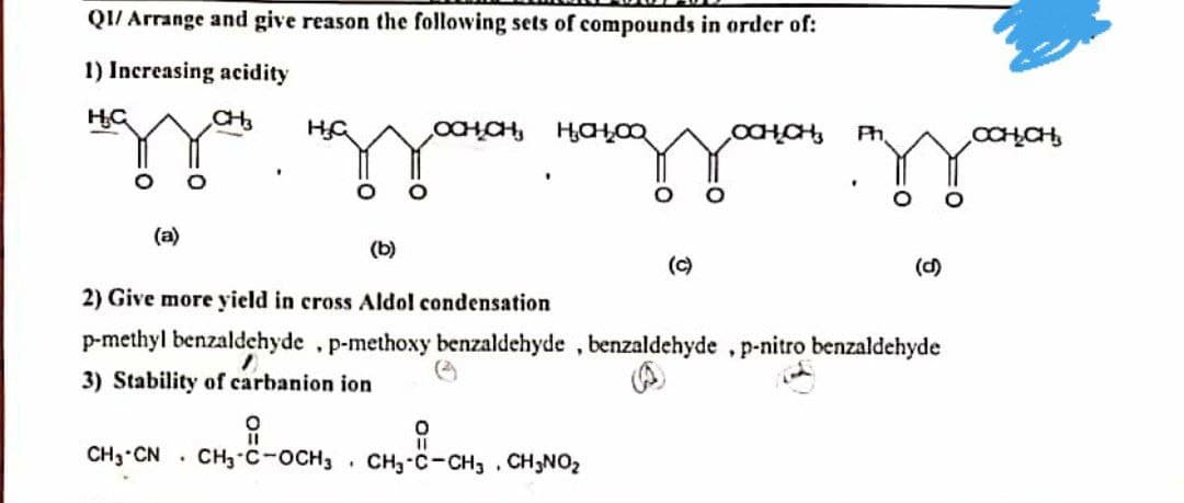 QI/ Arrange and give reason the following sets of compounds in order of:
1) Increasing acidity
CH
Ph
OCHCH,
(a)
(b)
(c)
(d)
2) Give more yield in cross Aldol condensation
p-methyl benzaldehyde , p-methoxy benzaldehyde , benzaldehyde , p-nitro benzaldehyde
3) Stability of carbanion ion
CH3 CN . CH3-C-OCH3
CH3-C-CH, , CH3NO2
