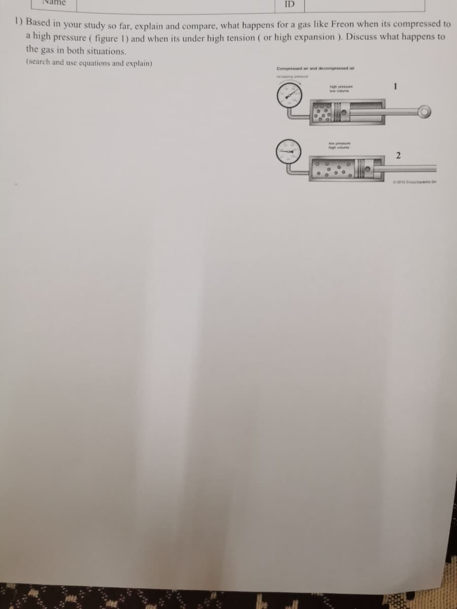 ID
) Based in your study so far, explain and compare, what happens for a gas like Freon when its compressed to
a high pressure ( figure 1) and when its under high tension ( or high expansion ). Discuss what happens to
the gas in both situations.
(search and use equations and explain)
Compressed air and decompressed air
increasing pressure
high pressre
low volume
low oressure
high volume
O 2012 Encyclopndia B

