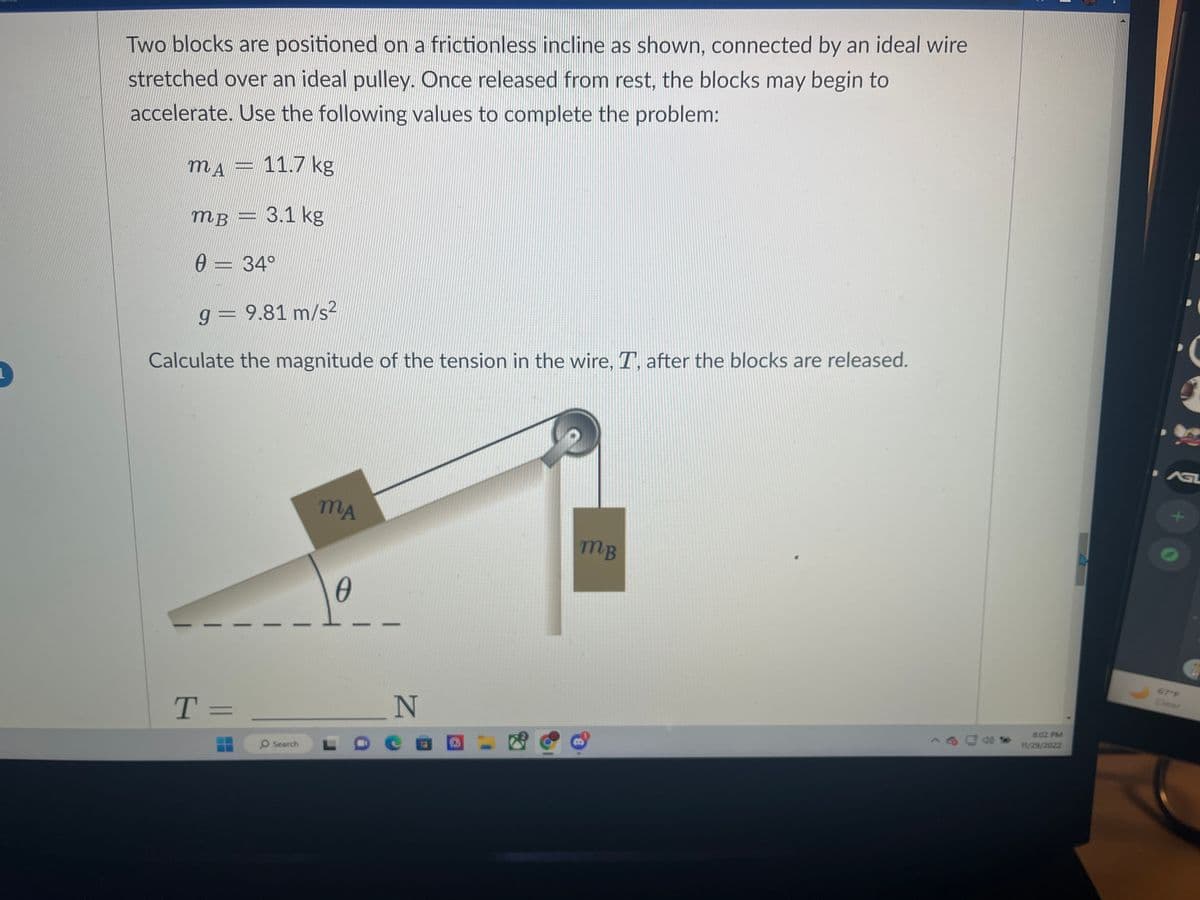 Two blocks are positioned on a frictionless incline as shown, connected by an ideal wire
stretched over an ideal pulley. Once released from rest, the blocks may begin to
accelerate. Use the following values to complete the problem:
m▲ = 11.7 kg
3.1 kg
MB
0 = 34°
9 = 9.81 m/s²
Calculate the magnitude of the tension in the wire, T, after the blocks are released.
T=
Search
MA
0
_N
MB
8:02 PM
11/29/2022
AGL
+
67°F