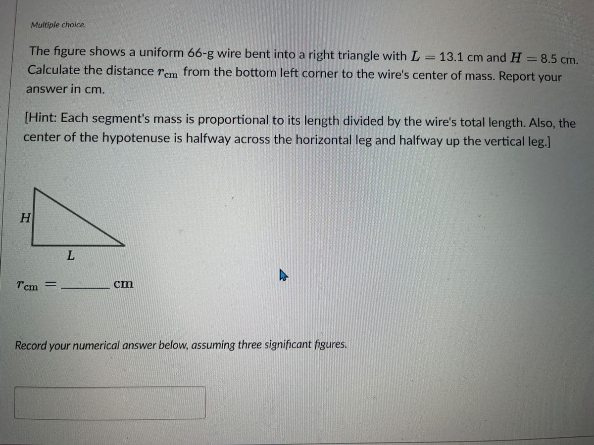 Multiple choice.
cm and H
13.1 cm and H= 8.5 cm.
The figure shows a uniform 66-g wire bent into a right triangle with L = 13.1
Calculate the distance rem from the bottom left corner to the wire's center of mass. Report your
answer in cm.
[Hint: Each segment's mass is proportional to its length divided by the wire's total length. Also, the
center of the hypotenuse is halfway across the horizontal leg and halfway up the vertical leg.]
H
Tcm
L
Record your numerical answer below, assuming three significant figures.