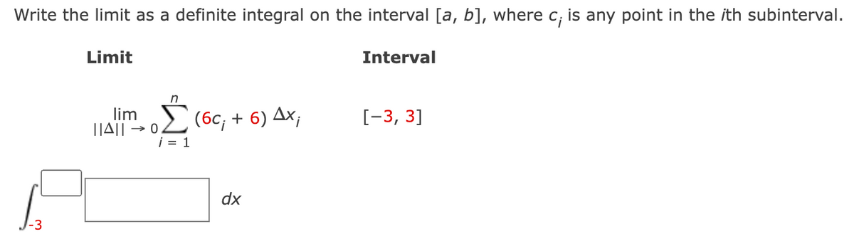 Write the limit as a definite integral on the interval [a, b], where c; is any point in the ith subinterval.
Limit
Interval
in
lim
|JA|| → 0
i = 1
(бс, + 6) Дх,
[-3, 3]
dx
-3
