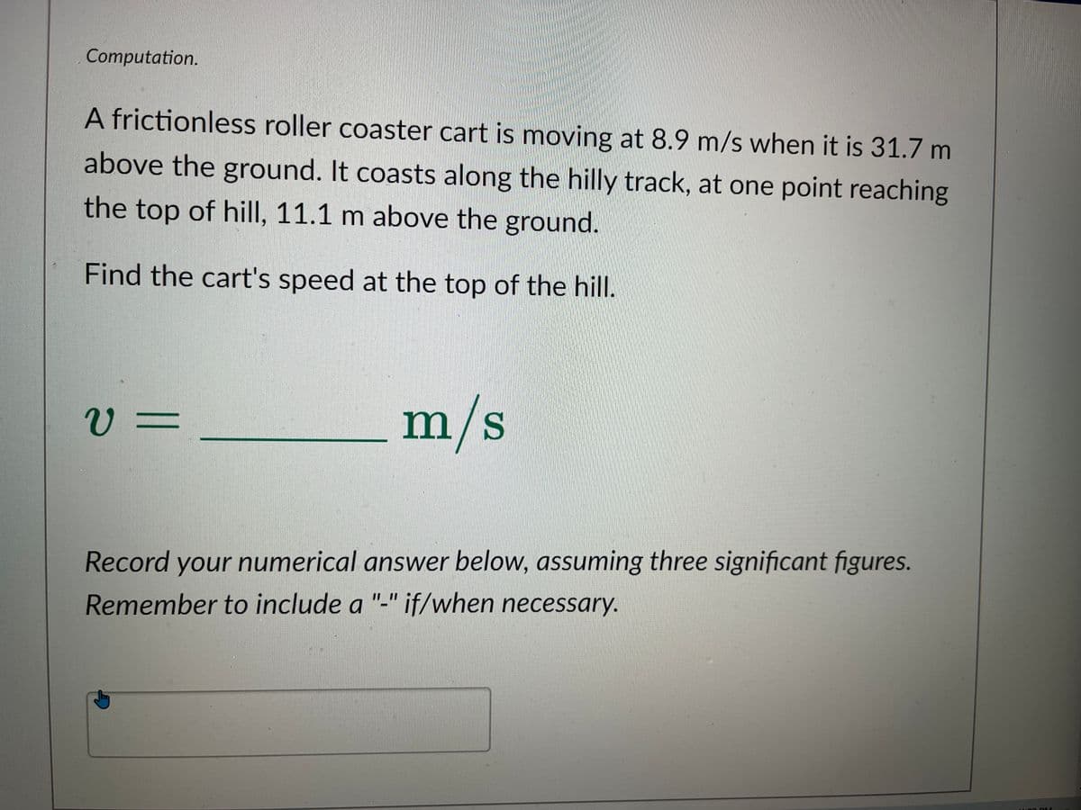 Computation.
A frictionless roller coaster cart is moving at 8.9 m/s when it is 31.7 m
above the ground. It coasts along the hilly track, at one point reaching
the top of hill, 11.1 m above the ground.
Find the cart's speed at the top of the hill.
V=
m/s
Record your numerical answer below, assuming three significant figures.
Remember to include a "-" if/when necessary.
M