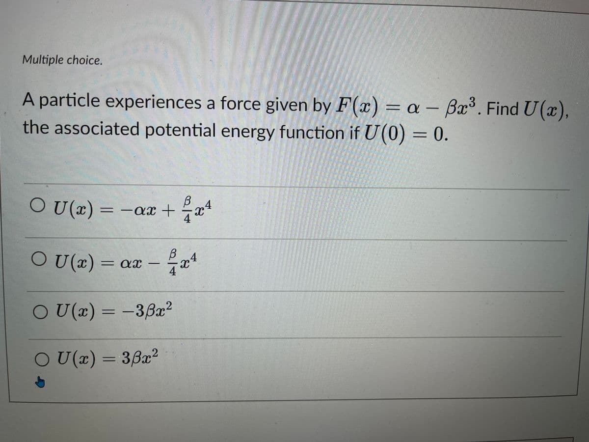 Multiple choice.
A particle experiences a force given by F(x) = a - Bx³. Find U(x),
the associated potential energy function if U(0) = 0.
OU (x)
_ - ax +
24/24
OU(x) = ax
OU(x) = -33x²
OU(x) = 38x²
B4
XC