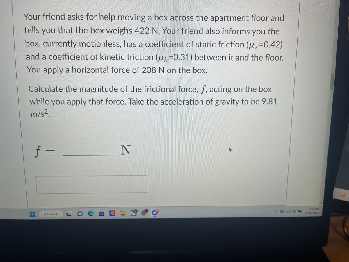 Your friend asks for help moving a box across the apartment floor and
tells you that the box weighs 422 N. Your friend also informs you the
box, currently motionless, has a coefficient of static friction (us=0.42)
and a coefficient of kinetic friction (u=0.31) between it and the floor.
You apply a horizontal force of 208 N on the box.
Calculate the magnitude of the frictional force, f, acting on the box
while you apply that force. Take the acceleration of gravity to be 9.81
m/s².
f =
O Search
N
7:59 PM
11/29/2022