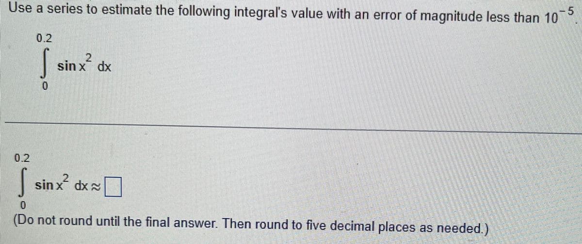 Use a series to estimate the following integral's value with an error of magnitude less than 10
ܐ
0.2
0
2
sin x dx
sinx² dx
10
(Do not round until the final answer. Then round to five decimal places as needed.)