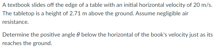 A textbook slides off the edge of a table with an initial horizontal velocity of 20 m/s.
The tabletop is a height of 2.71 m above the ground. Assume negligible air
resistance.
Determine the positive angle below the horizontal of the book's velocity just as its
reaches the ground.