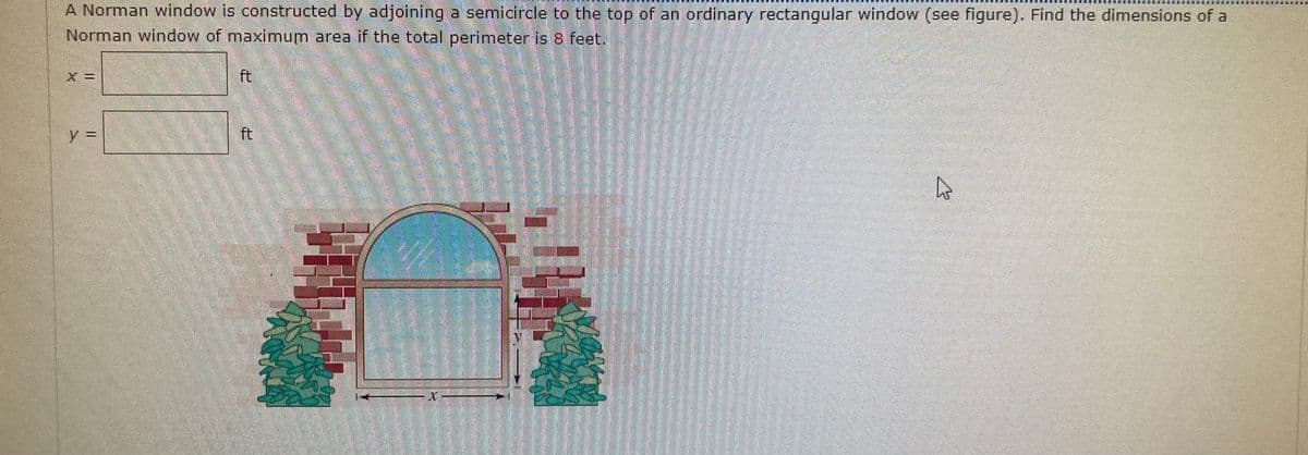 A Norman window is constructed by adjoining a semicircle to the top of an ordinary rectangular window (see figure). Find the dimensions of a
Norman window of maximum area if the total perimeter is 8 feet.
ft
y3D
ft
